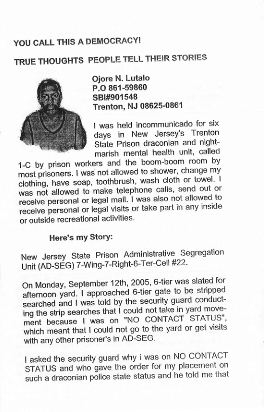 YOU CALL THIS A DEMOCRACY! TRUE THOUGHTS PEOPLE TELL THEIR STORIES Ojore N. Lutalo P.0 861-59860 SBI#901548 Trenton, NJ 08625-0861 | was held incommunicado for six days in New Jersey’s Trenton State Prison draconian and night- marish mental health unit, called 4.C by prison workers and the boom-boom room by most prisoners. | was not allowed to shower, change my clothing, have soap, toothbrush, wash cloth or towel. | was not allowed to make telephone calls, send out or recelve personal or legal mail. | was also not allowed to teceive personal or legal visits or take part in any inside or outside recreational activities. Here’s my Story: New Jersey State Prison Administrative Segregation Unit (AD-SEG) 7-Wing-7-Right-6-Ter-Cell #22. On Monday, September 12th, 2005, 6-tier was slated for afternoon yard. | approached 6-tier gate to be stripped earched and | was told by the security guard conduct- ing the strip searches that | could not take in yard move- ment because | was on "NO CONTACT STATUS’, which meant that | could not go to the yard or get visits with any other prisoner’s in AD-SEG. | asked the security guard why | was on NO CONTACT STATUS and who gave the order for my placement on such a draconian police state status and he told me that